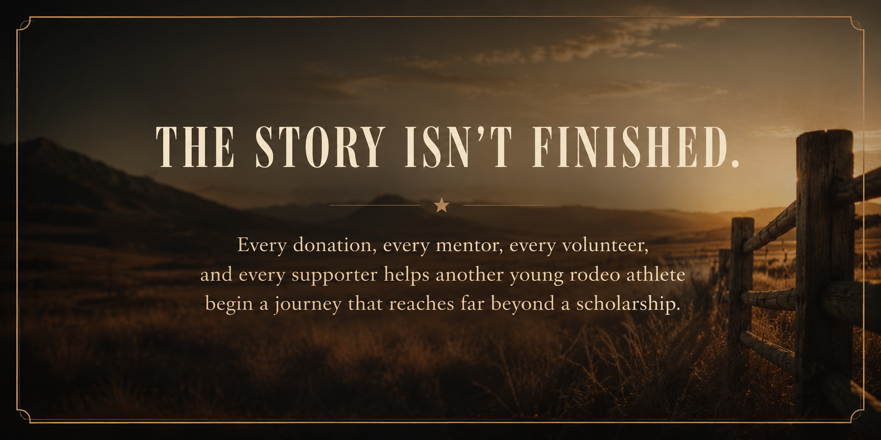 Sunset over mountains and fields with a wooden fence on the right side, text overlay reads, 'The story isn't finished. Every donation, mentor, volunteer, and supporter helps another young rodeo athlete begin a journey that reaches far beyond a scholarship.'