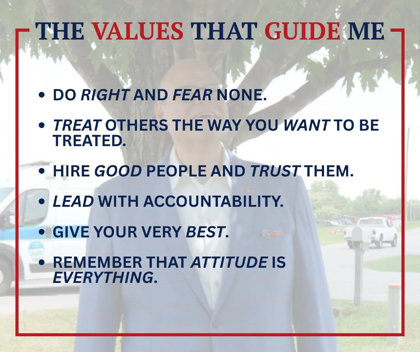The values that have guided me throughout my life are simple:

- Do Right and Fear None.
- Treat others the way you want to be treated.
- Hire good people and trust them.
- Lead with accountability.
- Give your very best.
- Remember that attitude is 