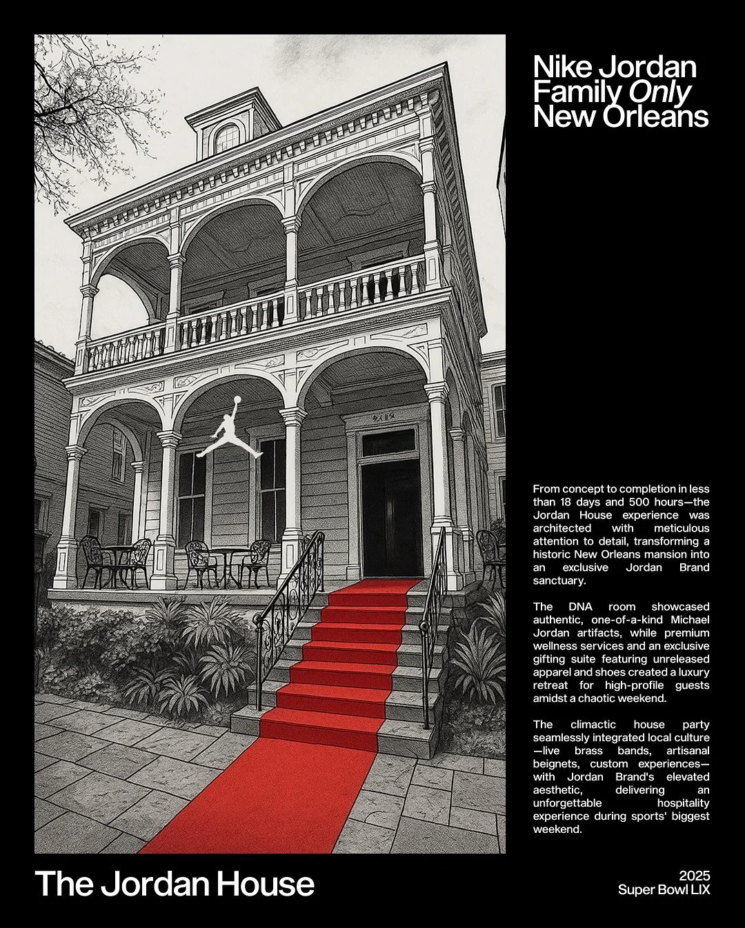 for @jumpman23 x Super Bowl LIX

In just 18 days and 500 hours, we transformed a historic New Orleans mansion into The Jordan House &mdash; an invitation-only retreat for Jordan Brand friends and family.

Built to honor 40 Years of Greatness, the spa