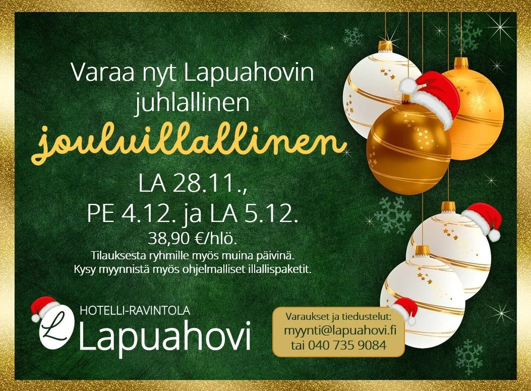 Tervetuloa viett&auml;m&auml;&auml;n juhlallista pikkujoulua Lapuahoviin.
Illat t&auml;yttyv&auml;t nyt nopeasti, joten varaa paikat pian!

Myynti palvelee puhelimessa arkisin klo 8-16.
P. 040 735 9084/Johanna Laurila
Varaukset my&ouml;s s&auml;hk&ou