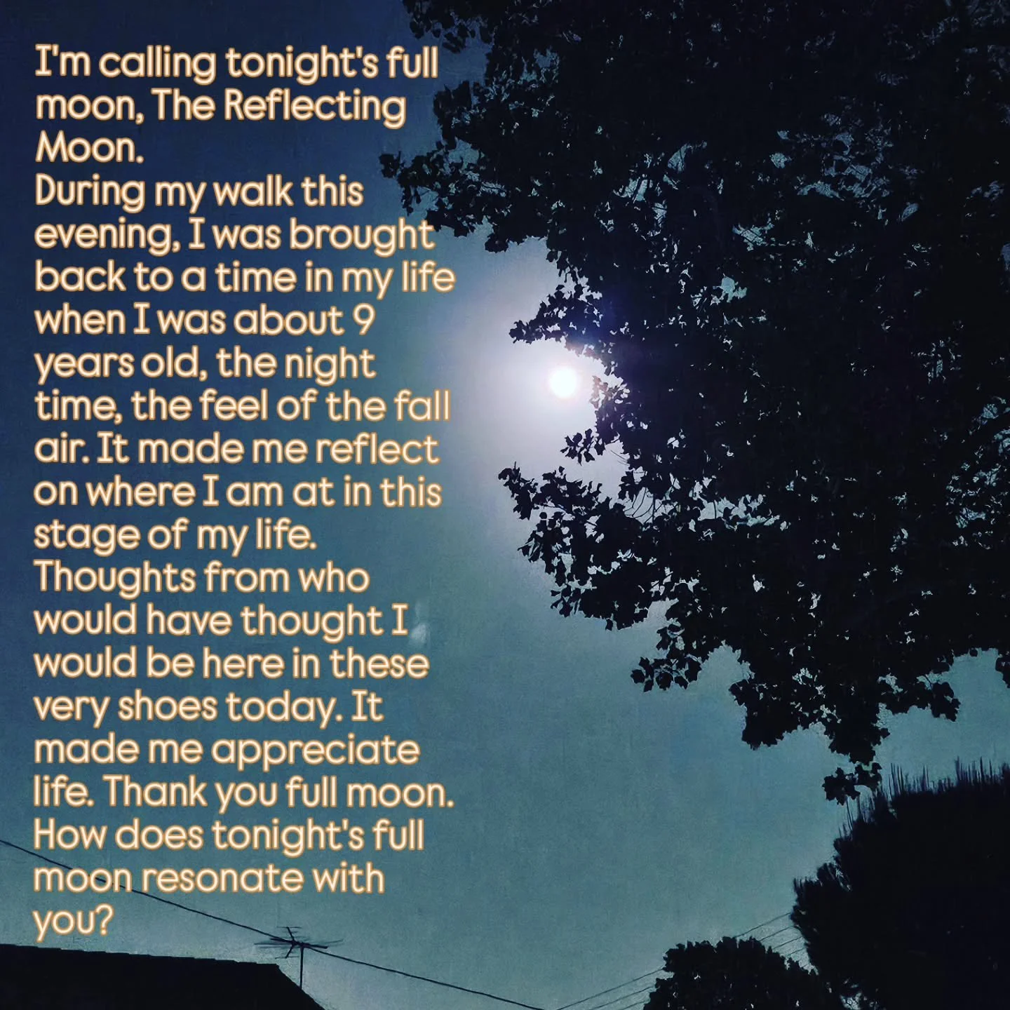 I'm calling tonight's full moon, The Reflecting Moon.
During my walk this evening, I was brought back to a time in my life when I was about 9 years old, the night time, the feel of the fall air. It made me reflect on where I am at in this stage of my