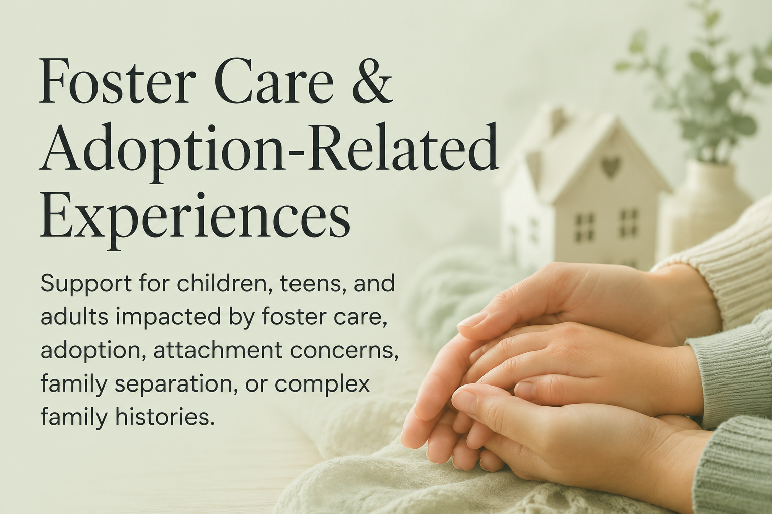 Support for children, teens, and adults impacted by foster care, adoption, attachment concerns, family separation, or complex family histories.
