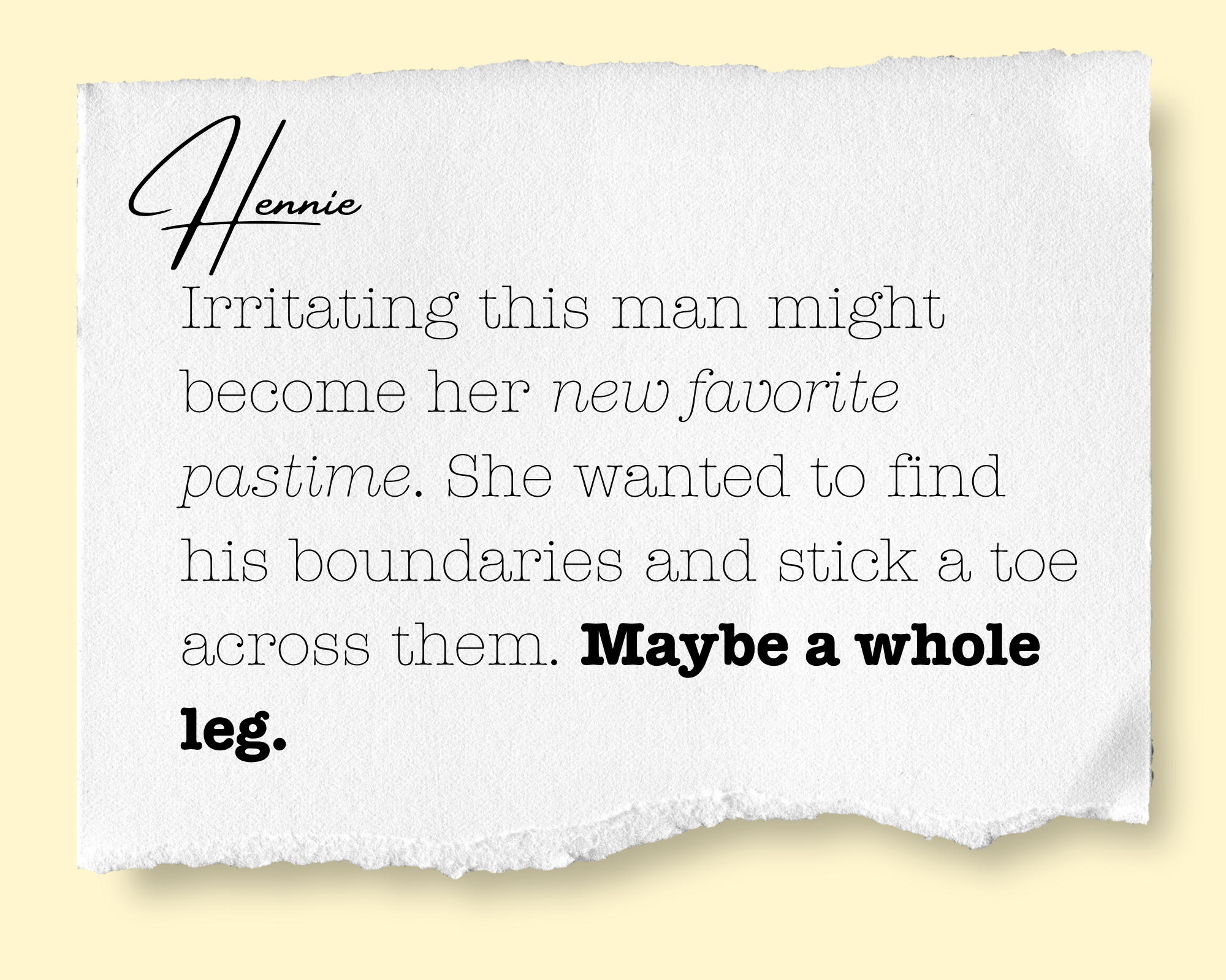 A torn piece of white paper with a handwritten note that reads: "Hennie" in cursive, followed by printed text that states: "Irritating this man might become her new favorite pastime. She wanted to find his boundaries and stick a toe across them. Mayb