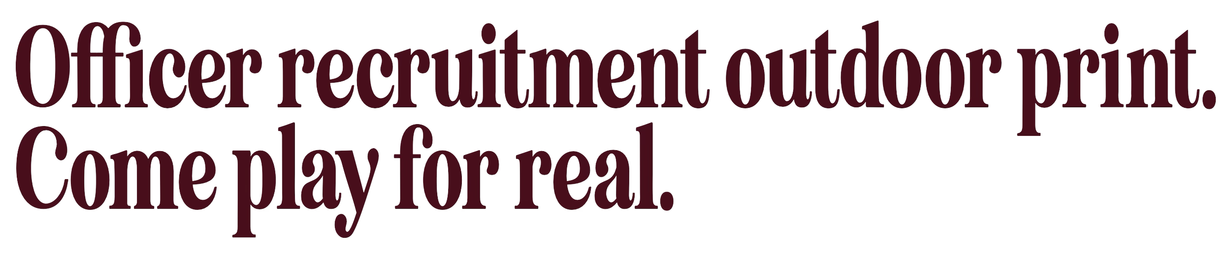 Text that reads 'Officer recruitment outdoor print. Come play for real.' in large, maroon-colored letters on a plain background.