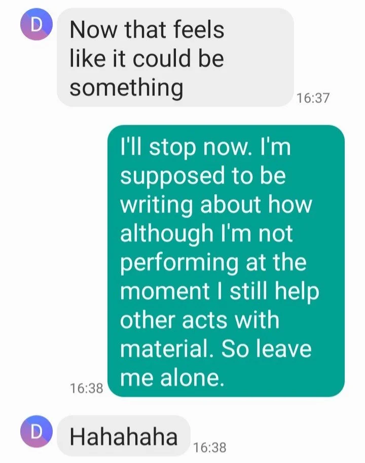 Screenshot of a text message conversation. The first message says, "Now that feels like it could be something." The second message, in a teal bubble, responds, "I'll stop now. I'm supposed to be writing about how although I'm not performing at the moment I still help other acts with material. So leave me alone." The third message simply says, "Hahahaha."