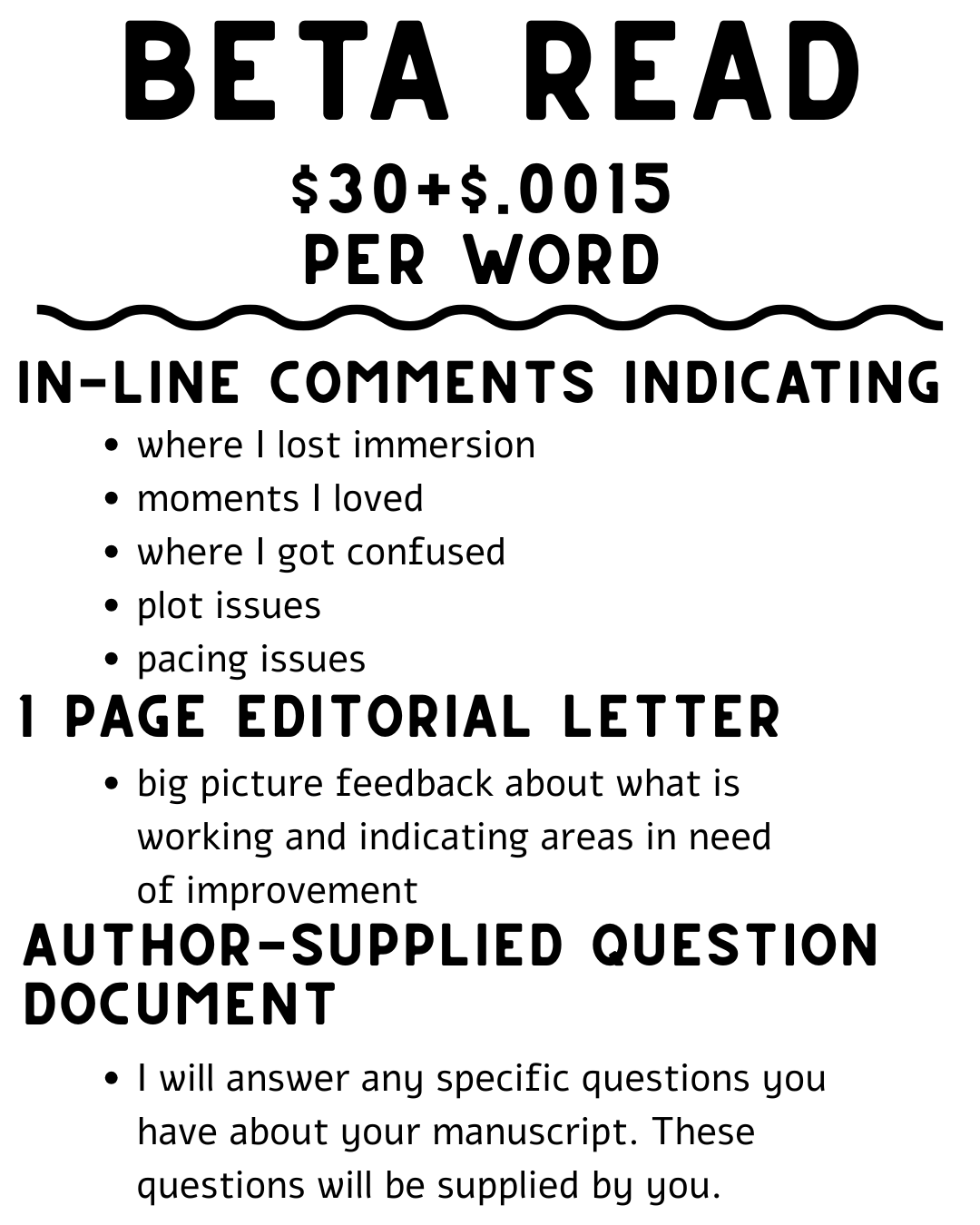 Beta read $30+$.0015 per word - in-line comments indicating: where I lost immersion; moments I loved; where I got confused; plot issues; pacing issues - 1 page editorial letter: big picture feedback about what is working and indicating areas in need