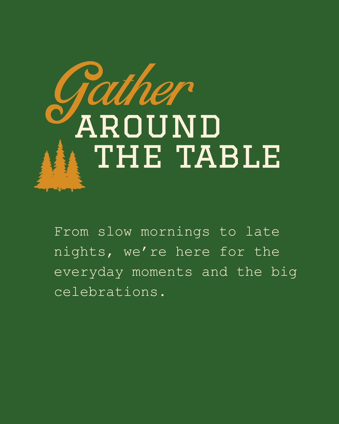 Gather around the table. From slow mornings to late nights, we're here for everyday moments and big celebrations.
