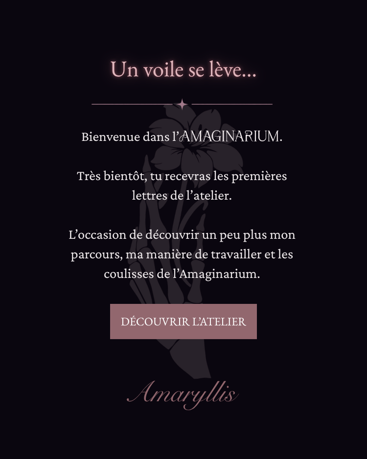 Un voile se lève… Bienvenue dans l’AMAGINARIUM. Très bientôt, tu recevras les premières lettres de l’atelier. L’occasion de découvrir un peu plus mon parcours, ma manière de travailler et les coulisses de l’Amaginarium. Amaryllis.