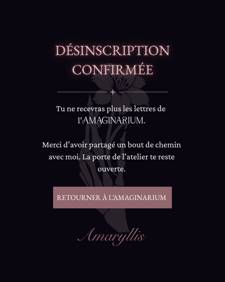 DÉSINSCRIPTION CONFIRMÉE. Tu ne recevras plus les lettres de l’AMAGINARIUM. Merci d’avoir partagé un bout de chemin avec moi. La porte de l’atelier te reste ouverte. Amaryllis.