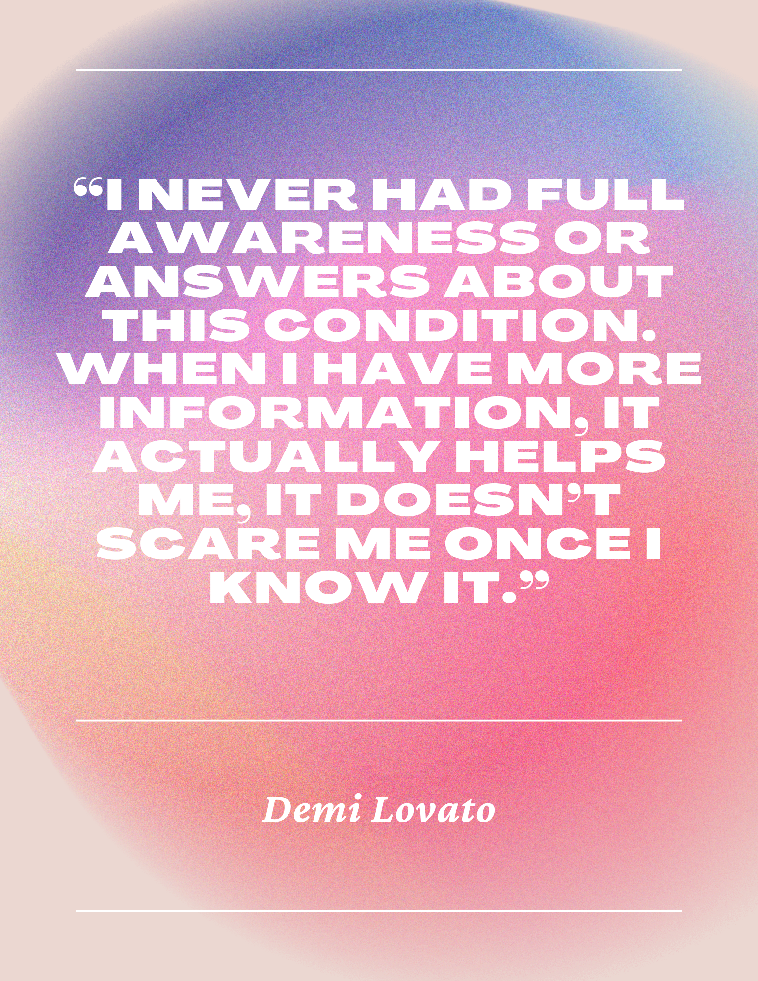 Quote on a gradient pastel background reading, 'I never had full awareness or answers about this condition. When I have more information, it actually helps me. It doesn't scare me once I know it.' by Demi Lovato, framed with thin white lines at the top and bottom.