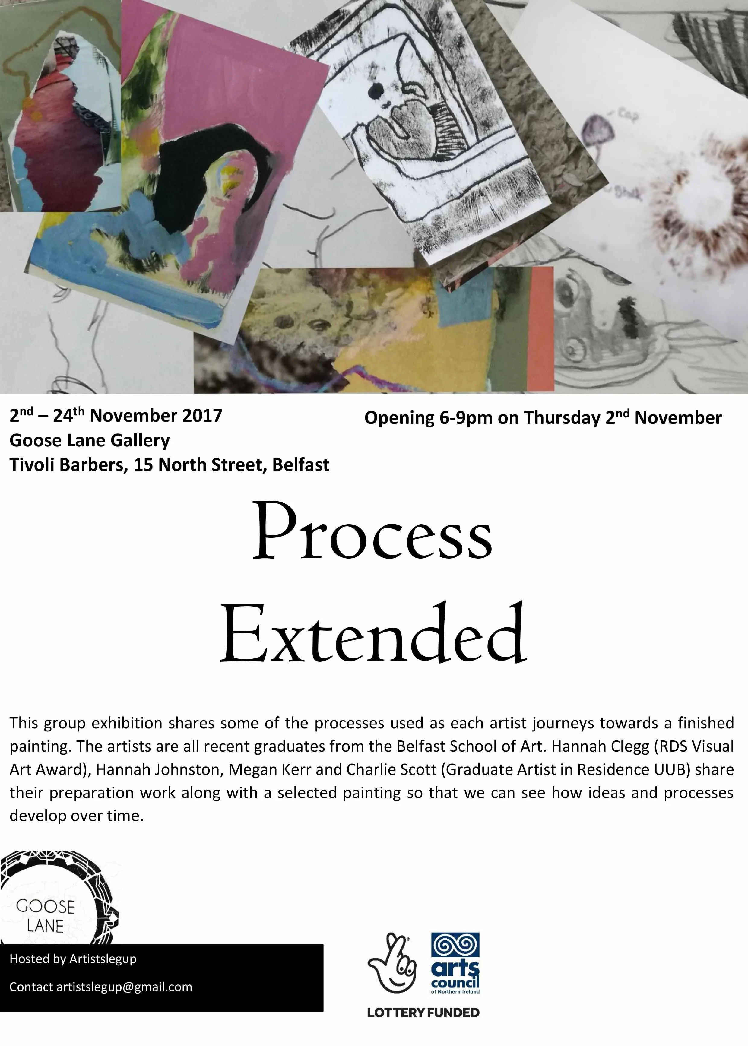 A flyer for an art exhibition titled 'Process Extended' showcasing the processes used by recent Belfast School of Art graduates. The flyer features various artwork images, including sketches, paintings, and photographs, and provides details about the exhibition dates from November 2 to November 24, 2017, at Goose Lane Gallery in Belfast, with an opening on November 2 from 6-9 pm. The flyer mentions that the artists are Hannah Clegg, Hannah Johnston, Megan Kerr, and Charlie Scott, and notes the exhibition is lottery funded and hosted by Artistslegup.