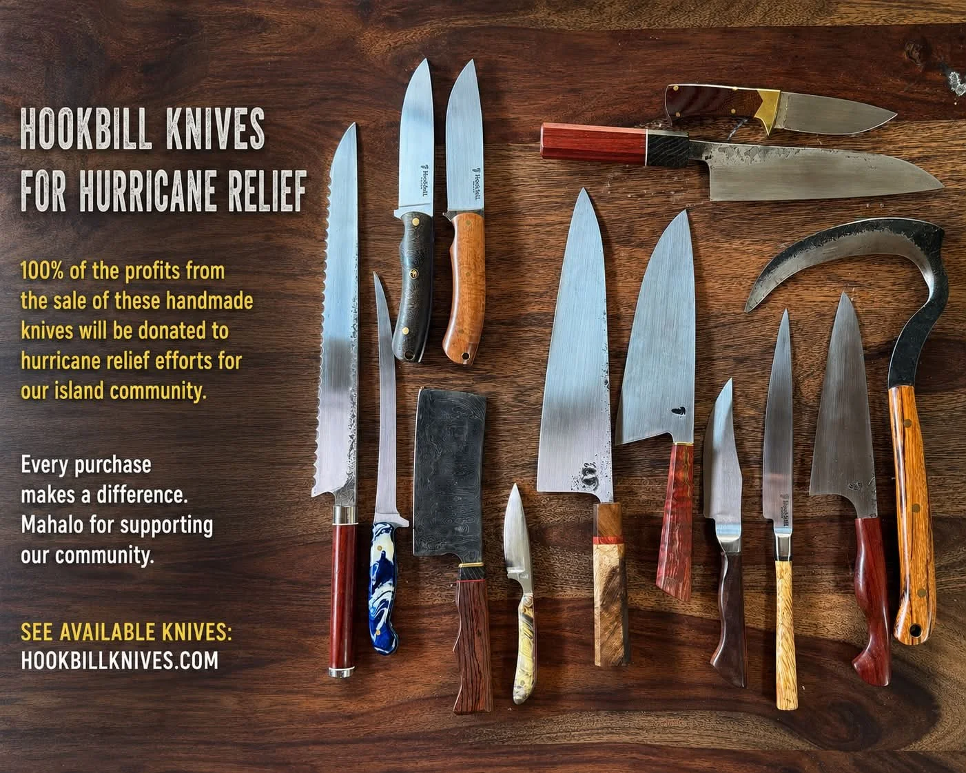 100% of profits from all Hookbill Knives online sales will be donated to Hawaii hurricane relief efforts. 

Online inventory will be updated as I add new knives.

Mahalo for your support and for helping us support Hawaii. 🤙

Hookbillknives.com