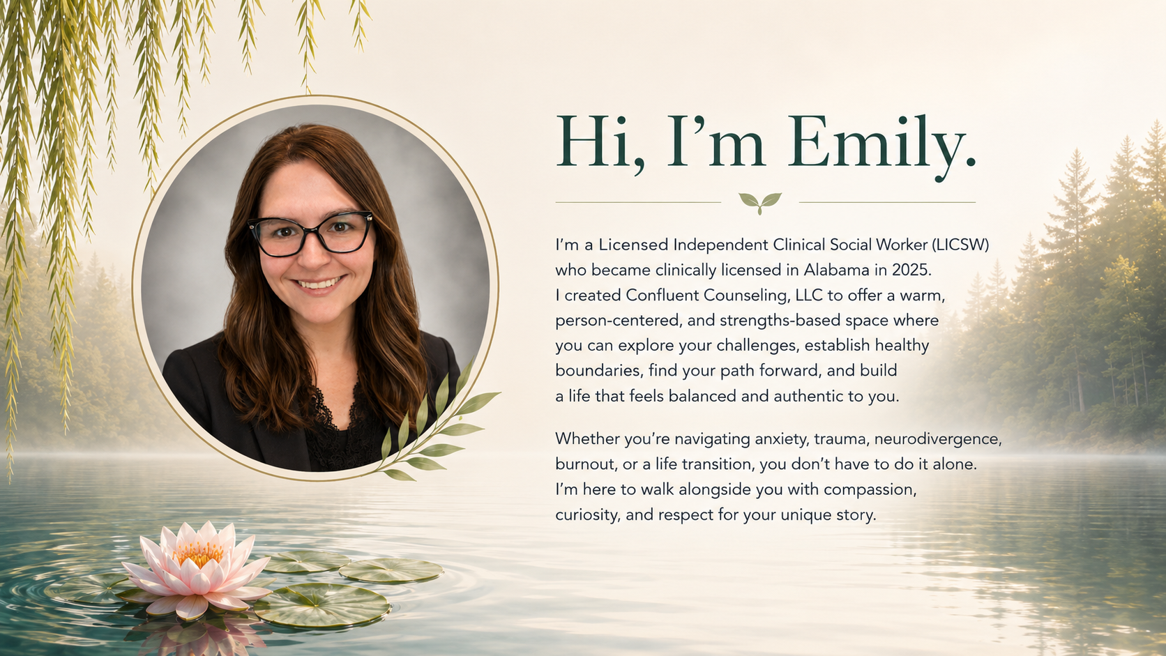 Hi, I'm Emily. I'm a Licensed Independent Clinical Social Worker  (LICSW) who became clinically licensed in Alabama in 2025. I created Confluence Counseling, LLC to offer a warm, person-centered, and strengths-based space.
