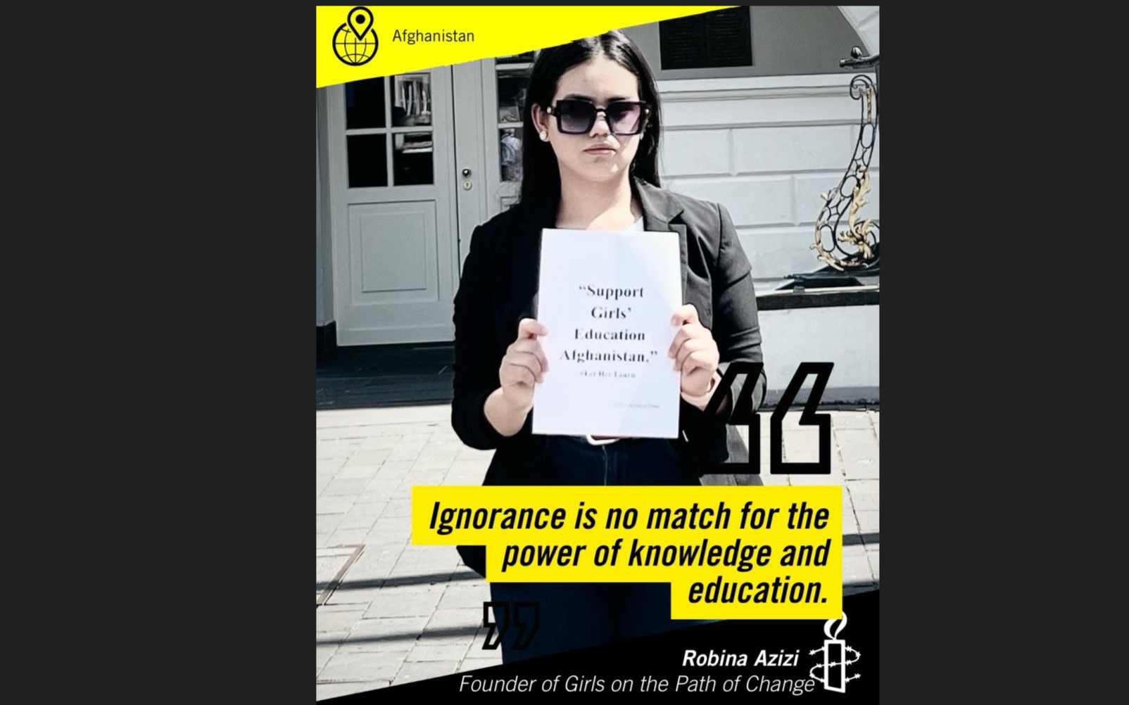 A woman with black hair and sunglasses holds a paper with the quote 'Support Girls' Education Afghanistan.' She is standing outside in front of a building with a white door and black floor. There is a yellow banner at the top with the word 'Afghanistan' and a globe icon. At the bottom, a quote in yellow text says, 'Ignorance is no match for the power of knowledge and education.' The woman's name, Robina Azizi, and her title, Founder of Girls on the Path of Change, are written below.