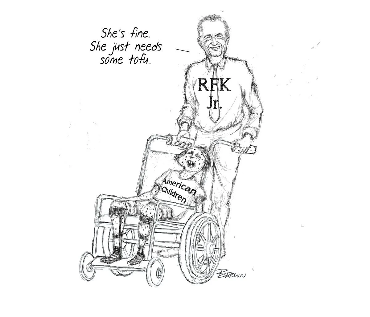 Sketch of a smiling man in a shirt with R.F.K. Jr. on it, pushing a wheelchair that contains a dog with a smiling face, wearing a shirt labeled "American Children"; the man has a speech bubble saying, "She's fine. She just needs some tofu."