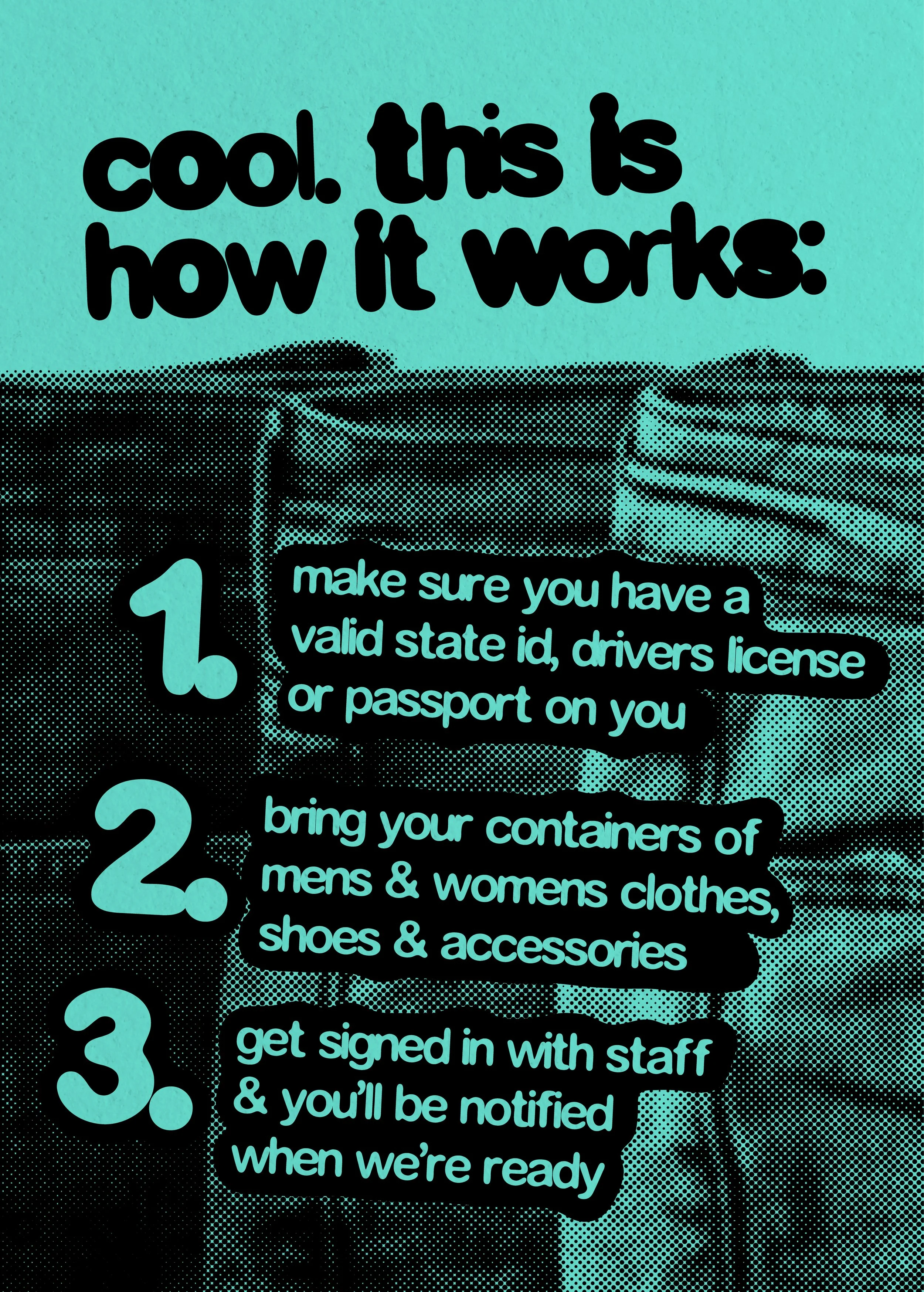cool. this is how it works: 1. make sure you have a valid state ID, drivers licenseor passport on you 2. bring your containers of mens & womens clothes,shoes, and accessories 3. get signed in with staff & you’ll be notified when we’re ready 