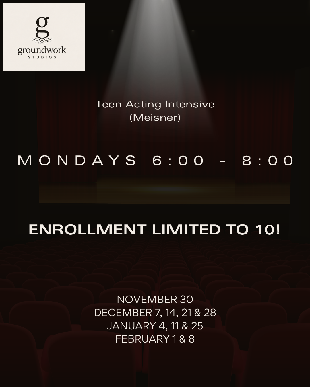 Poster for Teen Acting Intensive class by Groundwork Studios, held on Mondays from 6:00 to 8:00 pm. Enrollment is limited to 10 students. Class dates include November 30, December 7, 14, 21, 28, January 4, 11, 25, February 1, and 8. The poster features a dark theater background with a lit spotlight and includes the Groundwork Studios logo with a tree and a lowercase 'g'.