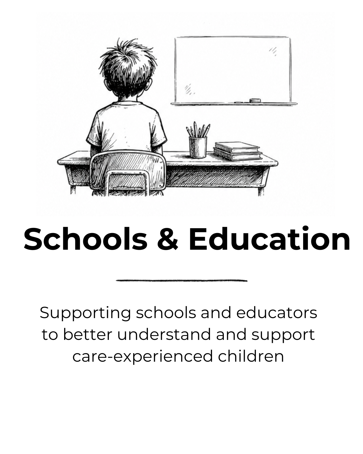 Black and white drawing of a child sitting at a desk facing a whiteboard, with textbooks and a container of pencils on the desk, above the bold title 'Schools & Education' and the subtitle 'Supporting schools and educators to better understand and support care-experienced children'.