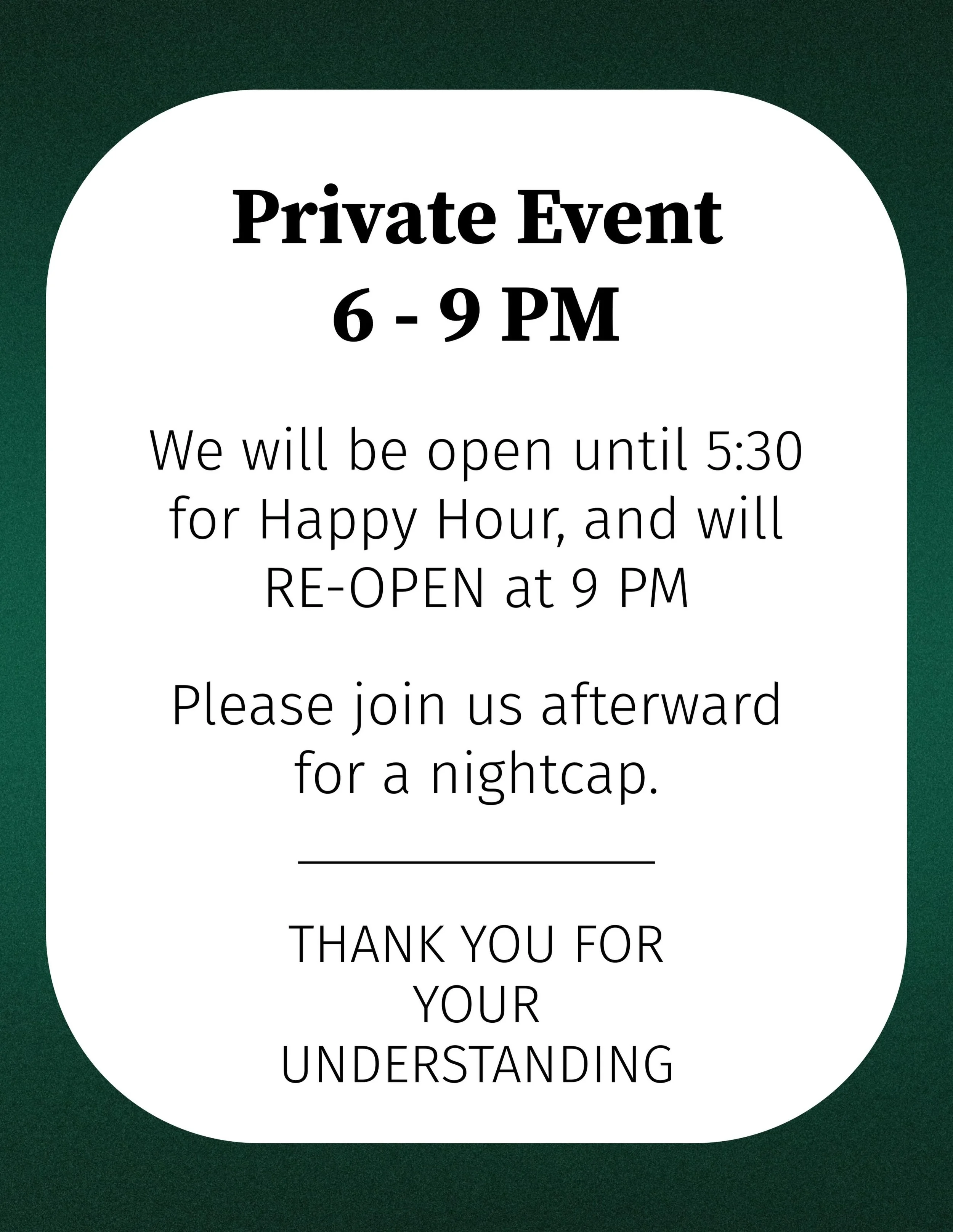 We&rsquo;ll be hosting a short private event this evening from 6-9 PM. 
You&rsquo;re welcome to join us for Happy Hour until 5:30, and we&rsquo;ll RE-OPEN at 9 PM for a nightcap.

We hope to see you tonight!
Happy Friday!