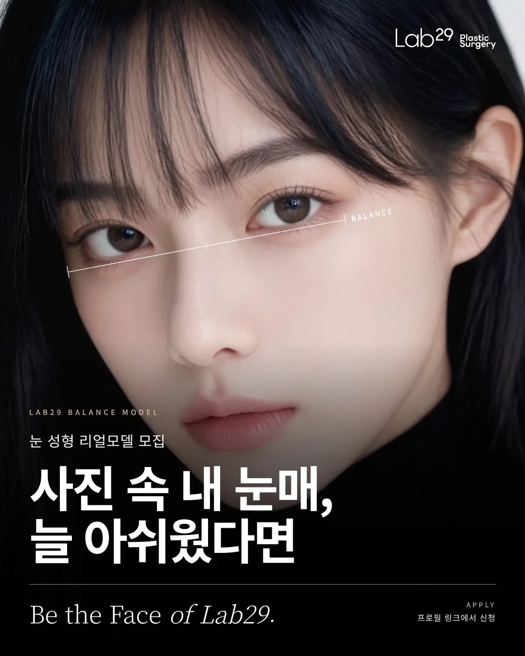 사진 찍을 때마다 눈매만 늘 아쉬웠다면? 📸

그 아쉬움, 랩29와 함께 풀어볼 분을 찾고 있어요 ✨
눈 성형 리얼모델 모집
Be the Face of Lab29 🖤

 혹시 이런 고민 있으세요?🤔
✔️푹 자고 일어나도 졸려 보인다는 말을 듣는다면
✔️사진마다 양쪽 눈 크기가 달라 보여 신경 쓰인다면
✔️쌍꺼풀은 부담스럽지만 지금보다 선명한 눈매를 원한다면
✔️수술은 하고 싶은데 티 나게 달라지는 건 싫다면

이런 고민은 사람마다 원인이 