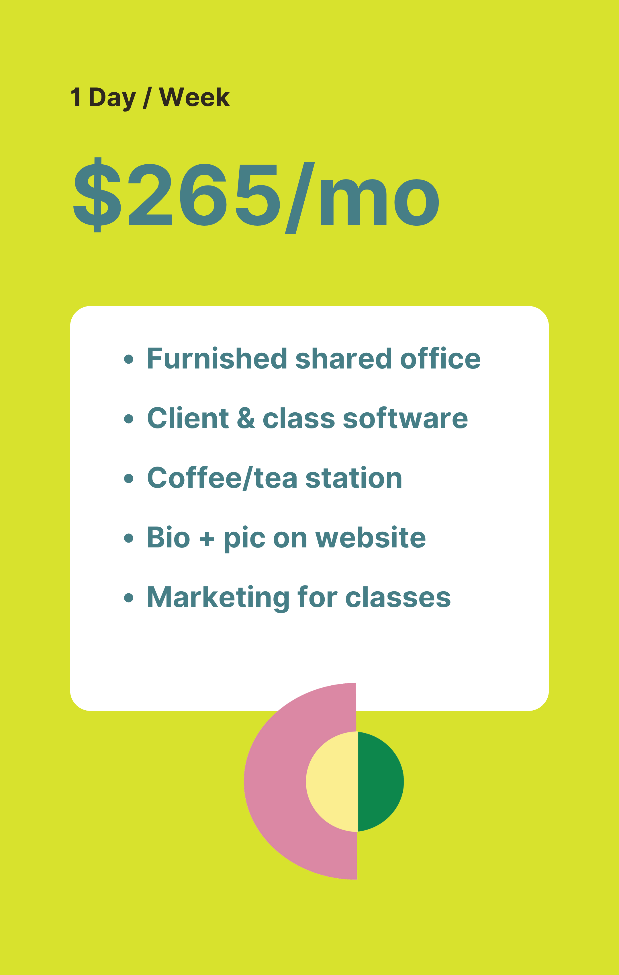 Green background with a white box listing one-week plan for $265 per month, including furnished shared office, client and class software, coffee or tea station, bio and picture on website, marketing for classes, and a semi-circular abstract shape in pink, yellow, and dark green.