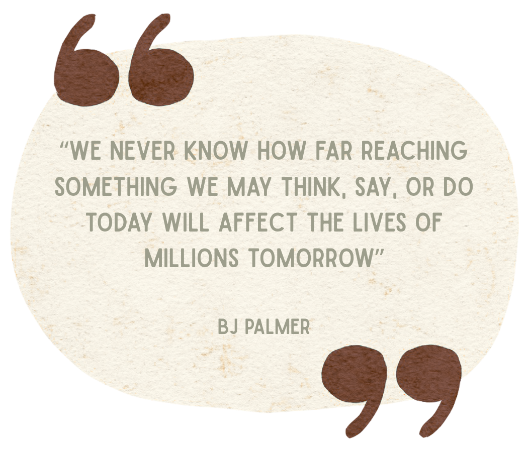 A quote in a speech bubble with quotation marks at the top left and bottom right, reading: "We never know how far reaching something we may think, say, or do today will affect the lives of millions tomorrow" by BJ Palmer, on a textured, beige background.