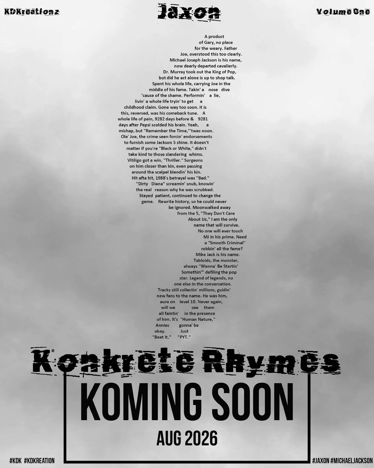 Jaxon

Konkrete Rhymes Volume One - Koming Soon

Availability Worldwide - August 2026

#jaxon #michaeljackson #michael 
#kdk #kdkreation&nbsp;
#unklassikalkritique&nbsp;#konkretepoetry&nbsp;#concretepoetry&nbsp;#shapepoetry&nbsp;#poetry&nbsp;#poem&nb