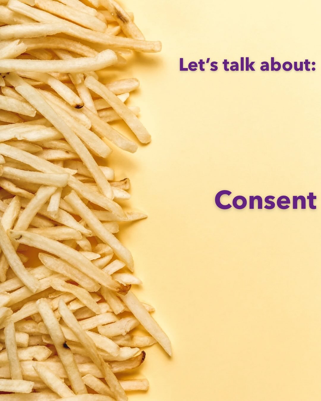 When it comes to consent, think of FRIES🍟

🍟Freely given: No one should make you feel pressured or forced into giving consent. 
🍟Reversible: You can change your mind at any point, for any reason. 
🍟Informed: Everyone involved has to know what the