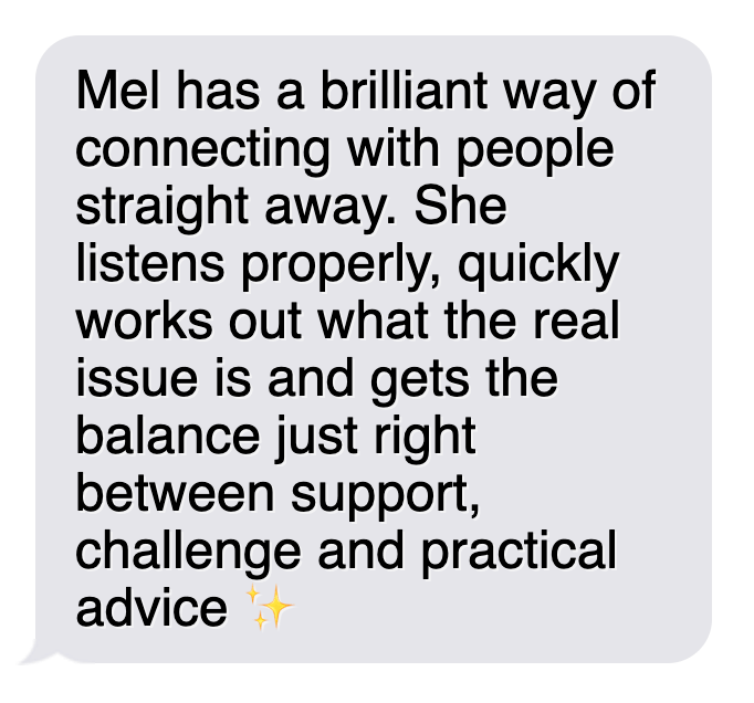 Text message saying: 'Mel has a brilliant way of connecting with people straight away. She listens properly, quickly works out what the real issue is and gets the balance just right between support, challenge and practical advice ✨'