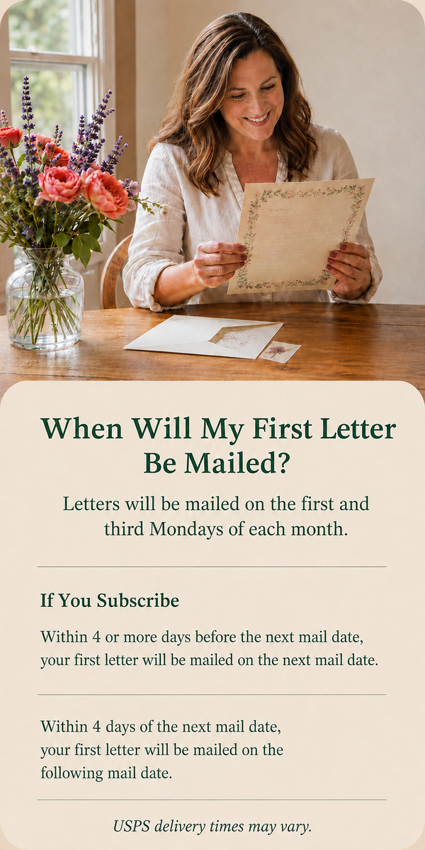 When will my first letter be mailed? Letters mail on the first and third Mondays. Subscribe 4+ days before a mail date: mailed that date. Subscribe within 4 days: mailed on the following mail date. USPS times vary.