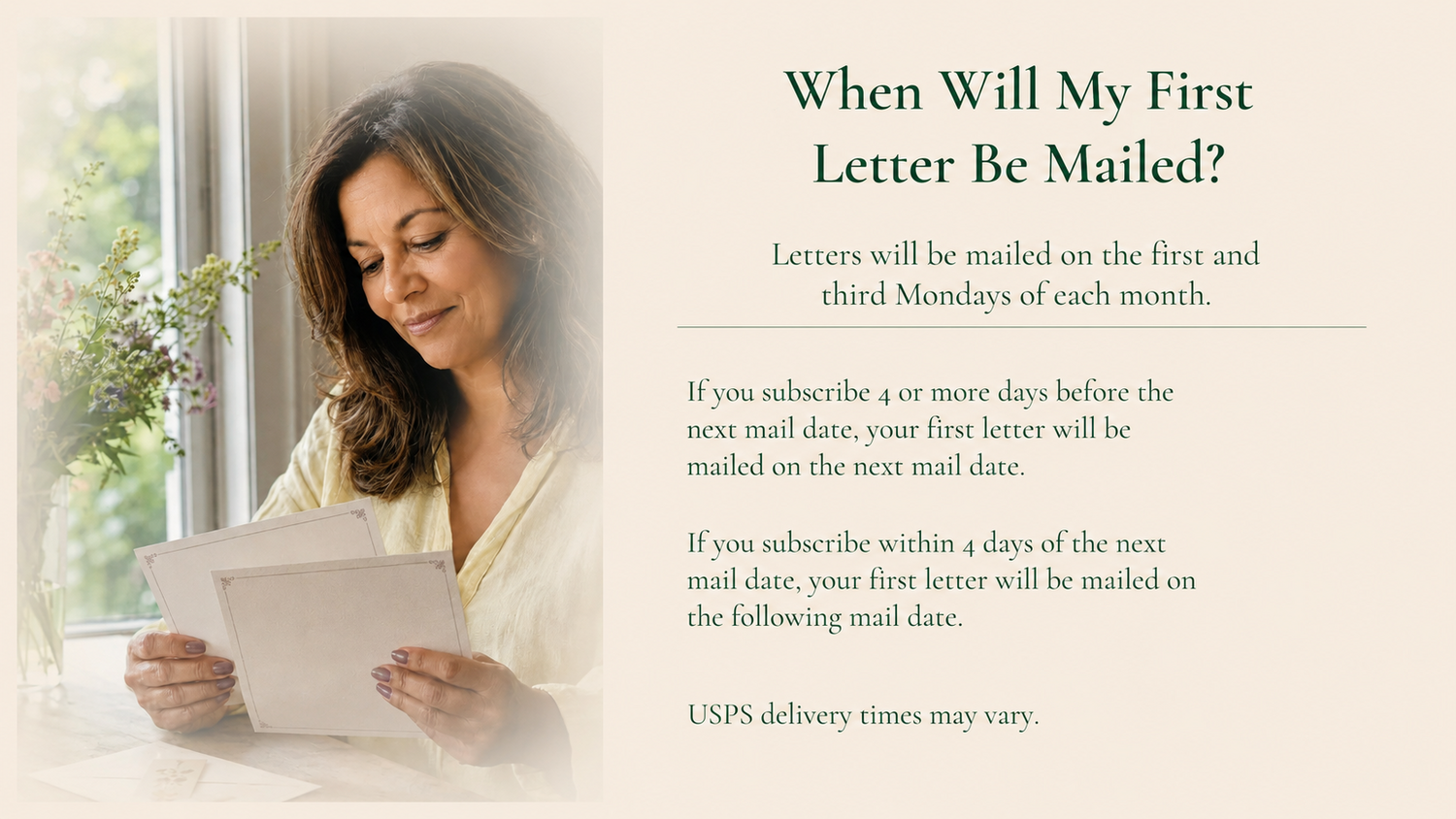 When will my first letter be mailed? Letters mail on the first and third Mondays. Subscribe 4+ days before a mail date: mailed that date. Subscribe within 4 days: mailed on the following mail date. USPS times vary.