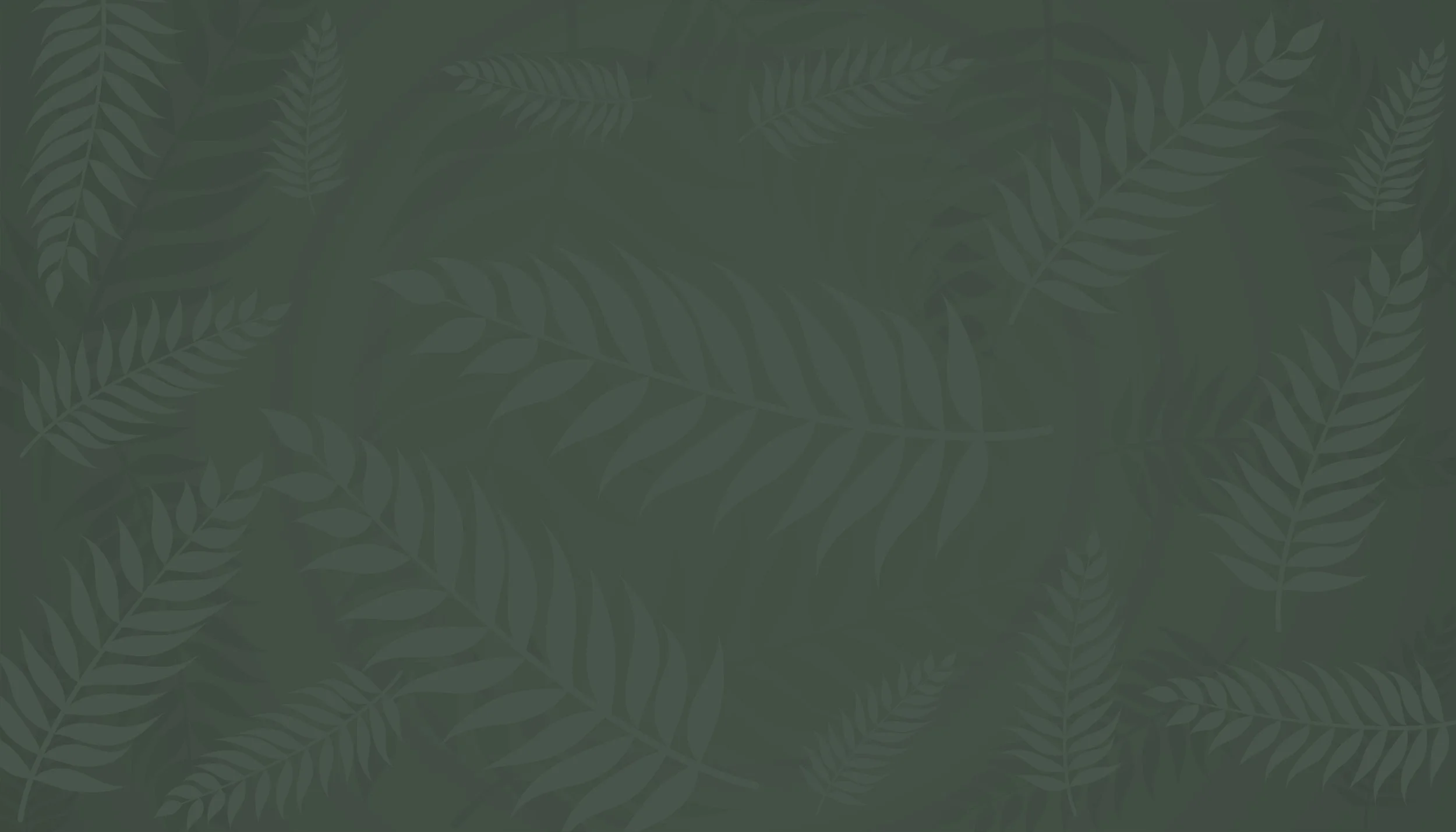 Dark green background with a pattern of fern leaves overlapping each other.