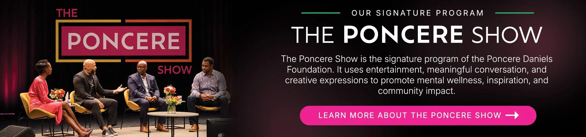 Our Signature Program. The Poncere Show is the signature program of the Poncere Daniels Foundation. It uses entertainment, meaningful conversation, and creative expressions to promote mental wellness, inspiration, and community impact..