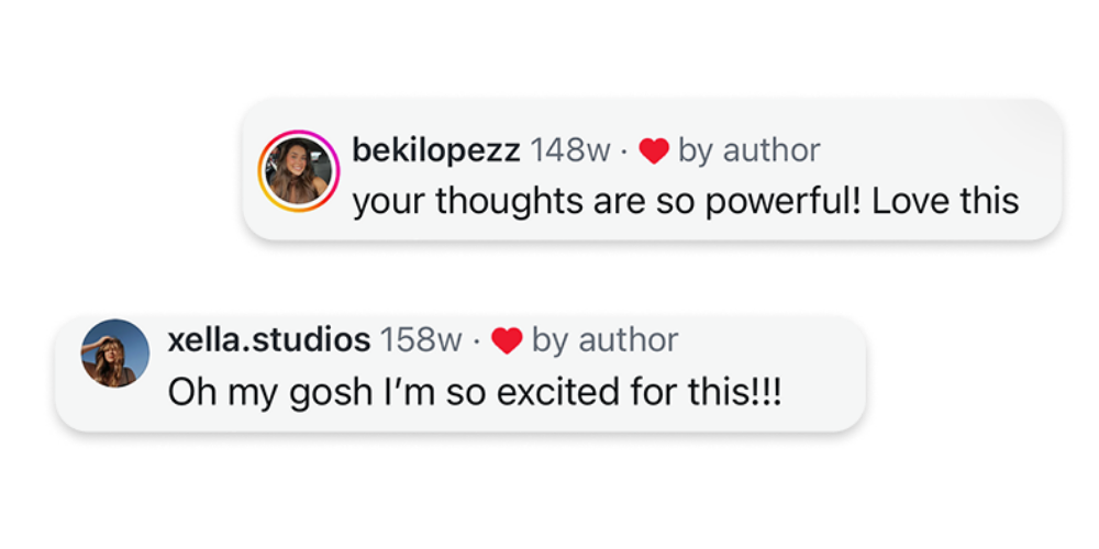 Screenshot of Instagram comments: bekilopezz says, 'your thoughts are so powerful! Love this'; xella.studios says, 'Oh my gosh I’m so excited for this!!!'.