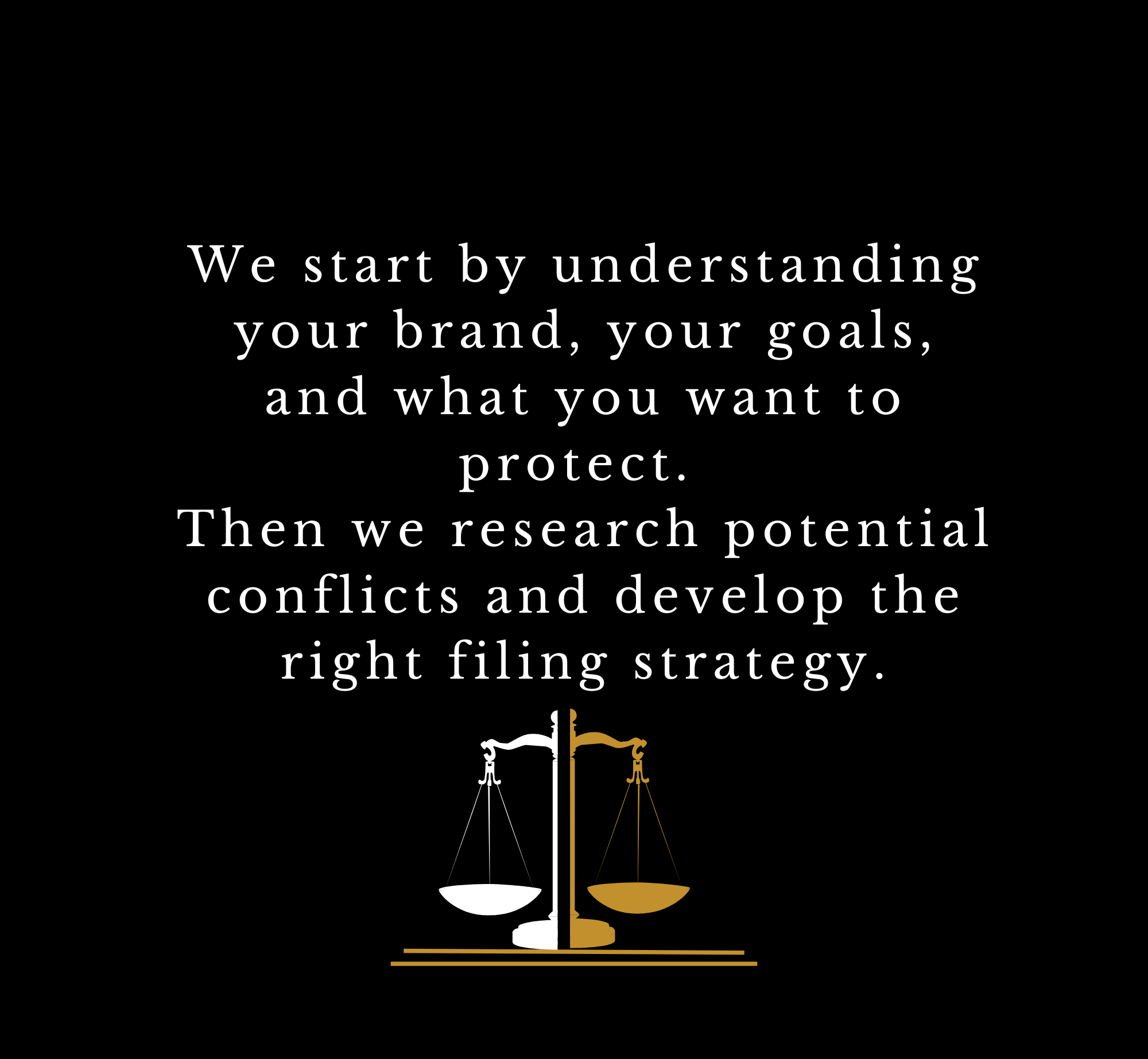 A black background with white and golden text that reads, "We start by understanding your brand, your goals, and what you want to protect. Then we research potential conflicts and develop the right filing strategy." Below the text is a golden and white scale of justice symbol.