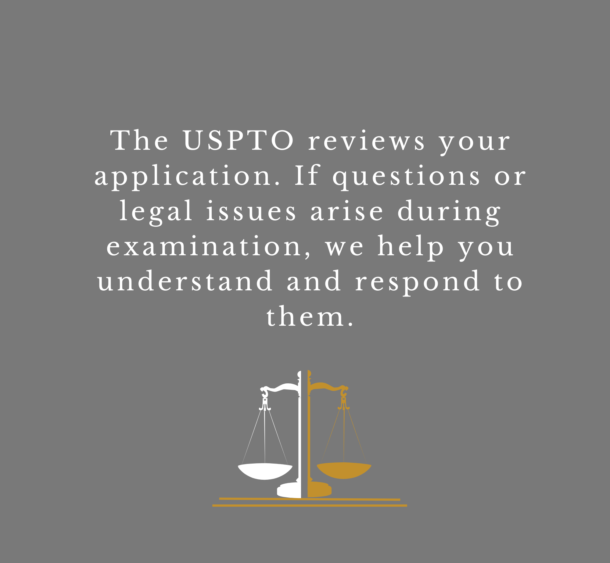 Image with grey background and white text that says, 'The USPTO reviews your application. If questions or legal issues arise during examination, we help you understand and respond to them,' with a graphic of balanced scales below.