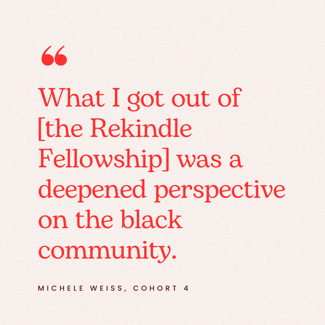 Quote by Michele Weiss, Cohort 4, reading: 'What I got out of [the Rekindle Fellowship] was a deepened perspective on the black community' on a plain beige background with red text and quotation mark icon.