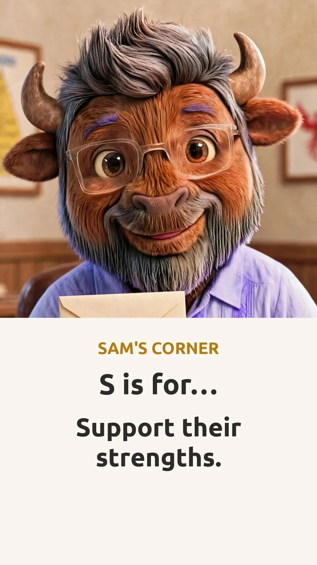 🦬 SAM'S CORNER 🦬

S is for&hellip; Support their strengths.

An IEP lists what's hard. Start with what's strong: name one strength out loud at the meeting &mdash; drawing, memory, kindness, building &mdash; and try:
"One strength I see at home