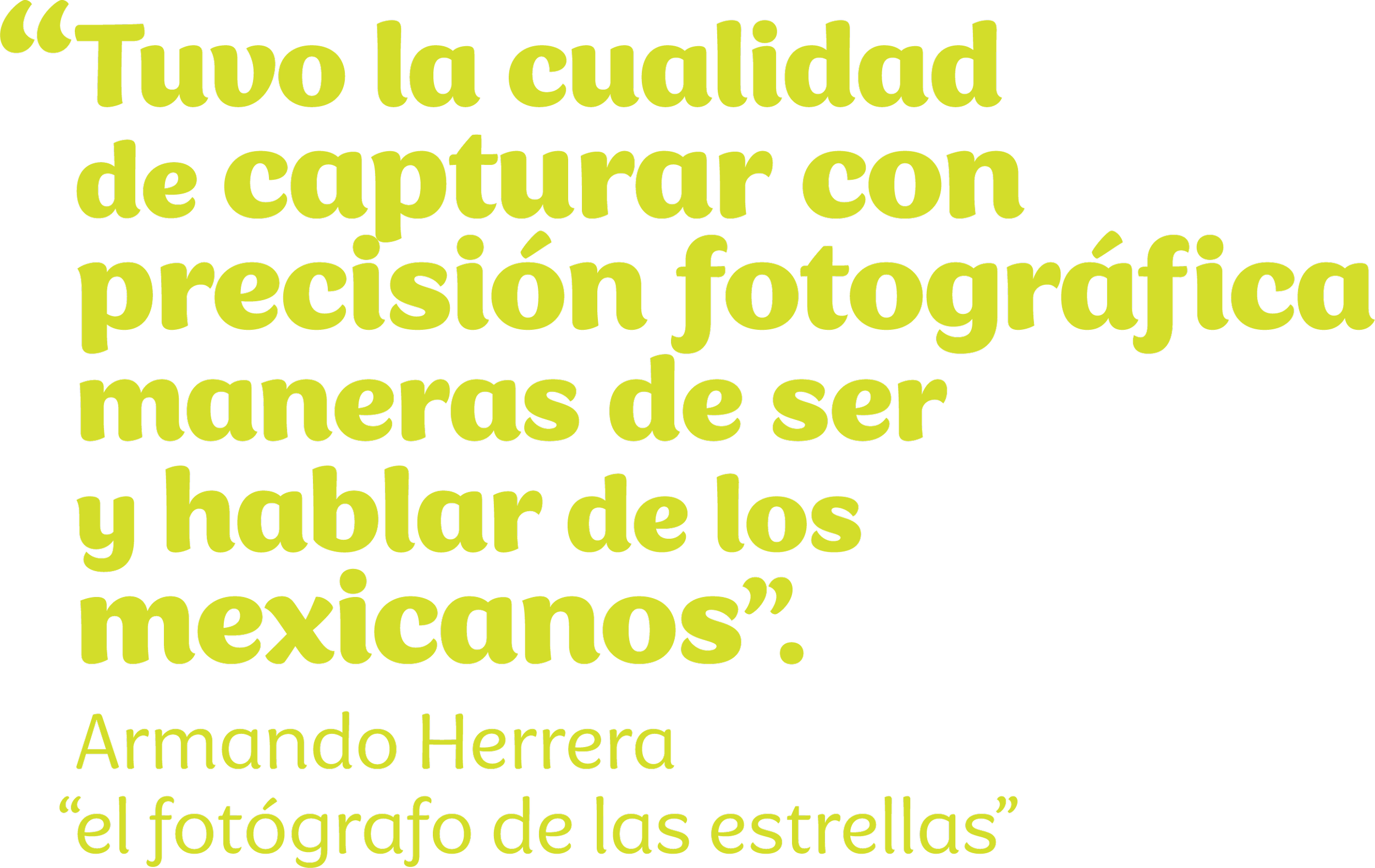 “Tuvo la cualidad de capturar con precisión fotográfica maneras de ser y hablar de los mexicanos”. Armando Herrera “el fotógrafo de las estrellas”