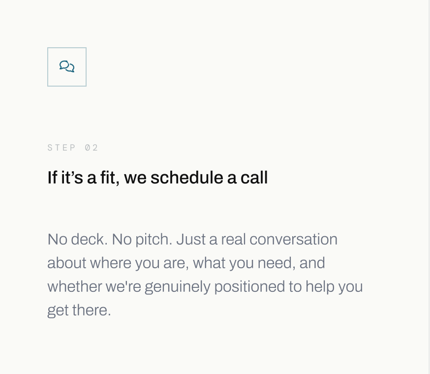 Step 02: If it’s a fit, we schedule a call. No deck, no pitch, just a real conversation about where you are, what you need, and whether we're genuinely positioned to help you get there.