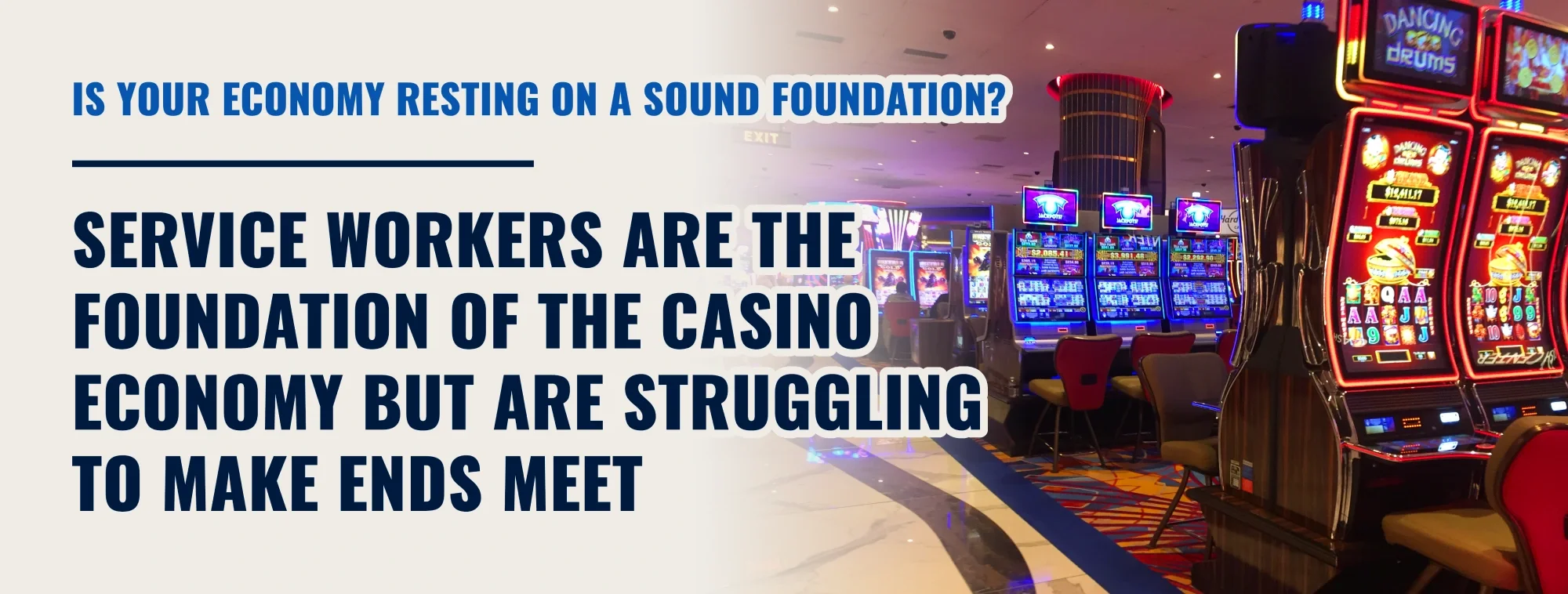 18.	An image of the casino floor, saying “Is your economy resting on a sound foundation? Service Workers are the foundation of the casino economy but are struggling to make ends meet.”