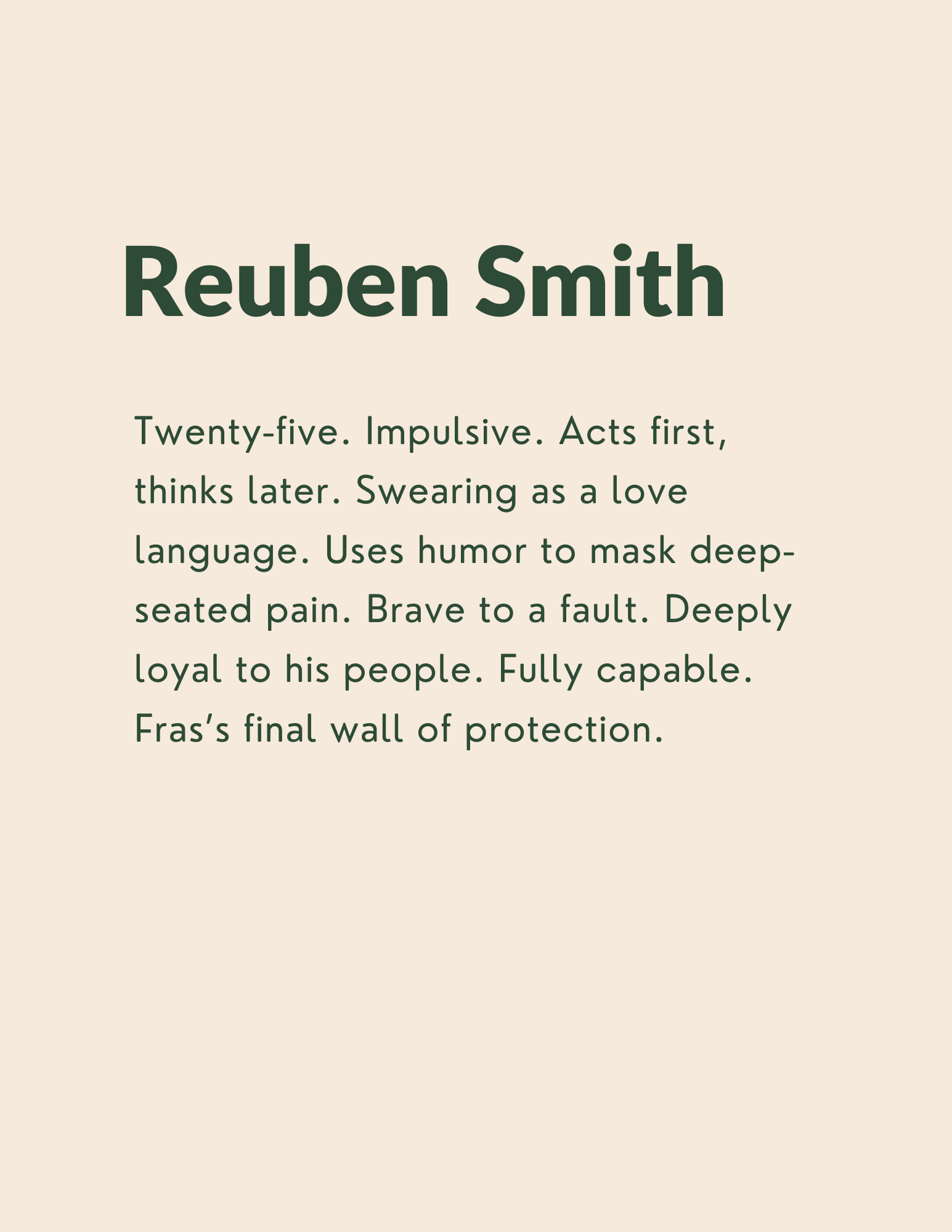 Reuben Smith: Twenty-five. Impulsive. Acts first, thinks later. Swearing as a love language. Uses humor to mask deep-seated pain. Brave to a fault. Deeply loyal to his people. Fully capable. Fras’s final wall of protection.