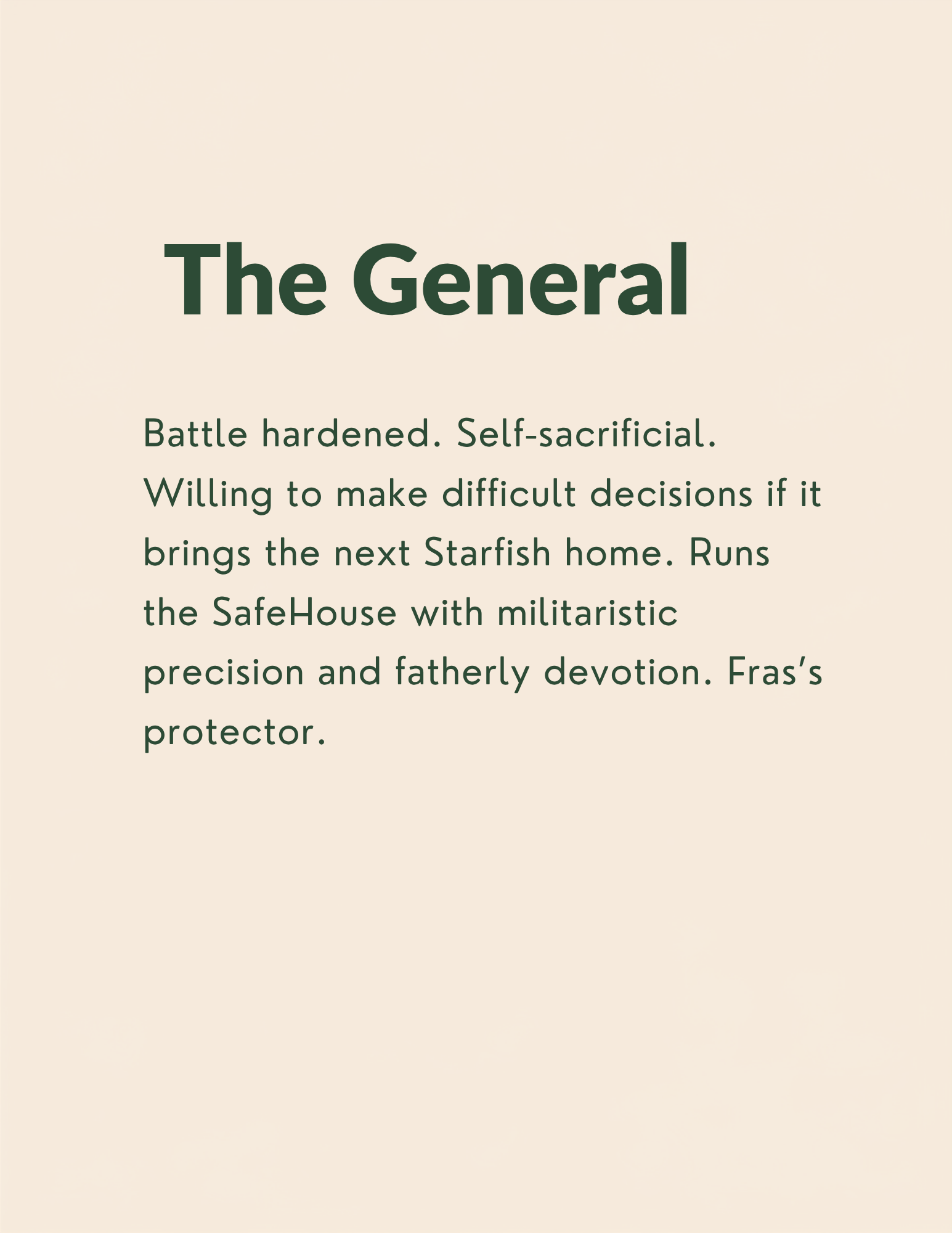 The General: Battle hardened. Self-sacrificial.  Willing to make difficult decisions if it brings the next Starfish home. Runs the SafeHouse with militaristic precision and fatherly devotion. Fras’s protector.