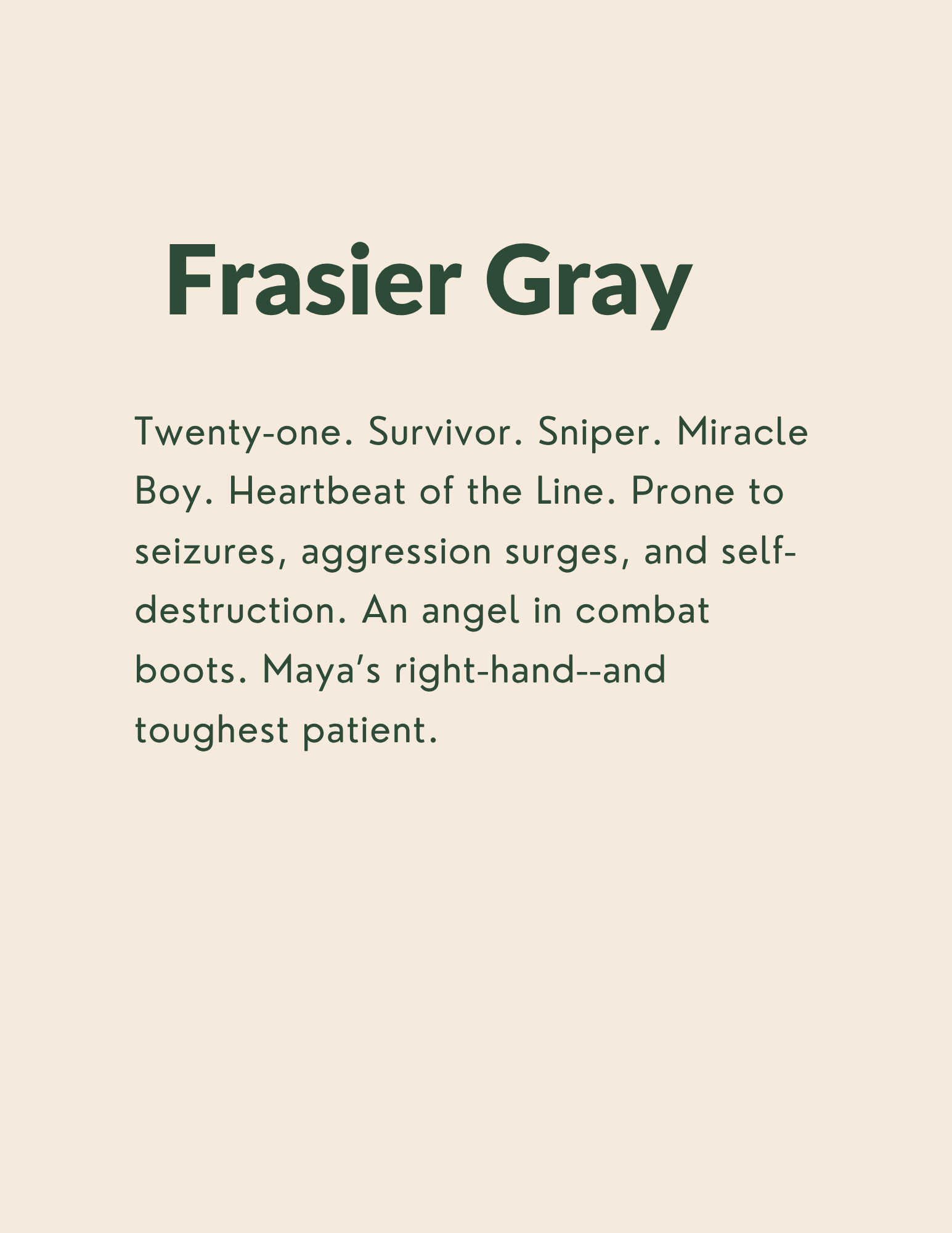 Frasier Gray: Twenty-one. Survivor. Sniper. Miracle Boy. Heartbeat of the Line. Prone to seizures, aggression surges, and self-destruction. An angel in combat boots. Maya’s right-hand--and toughest patient.