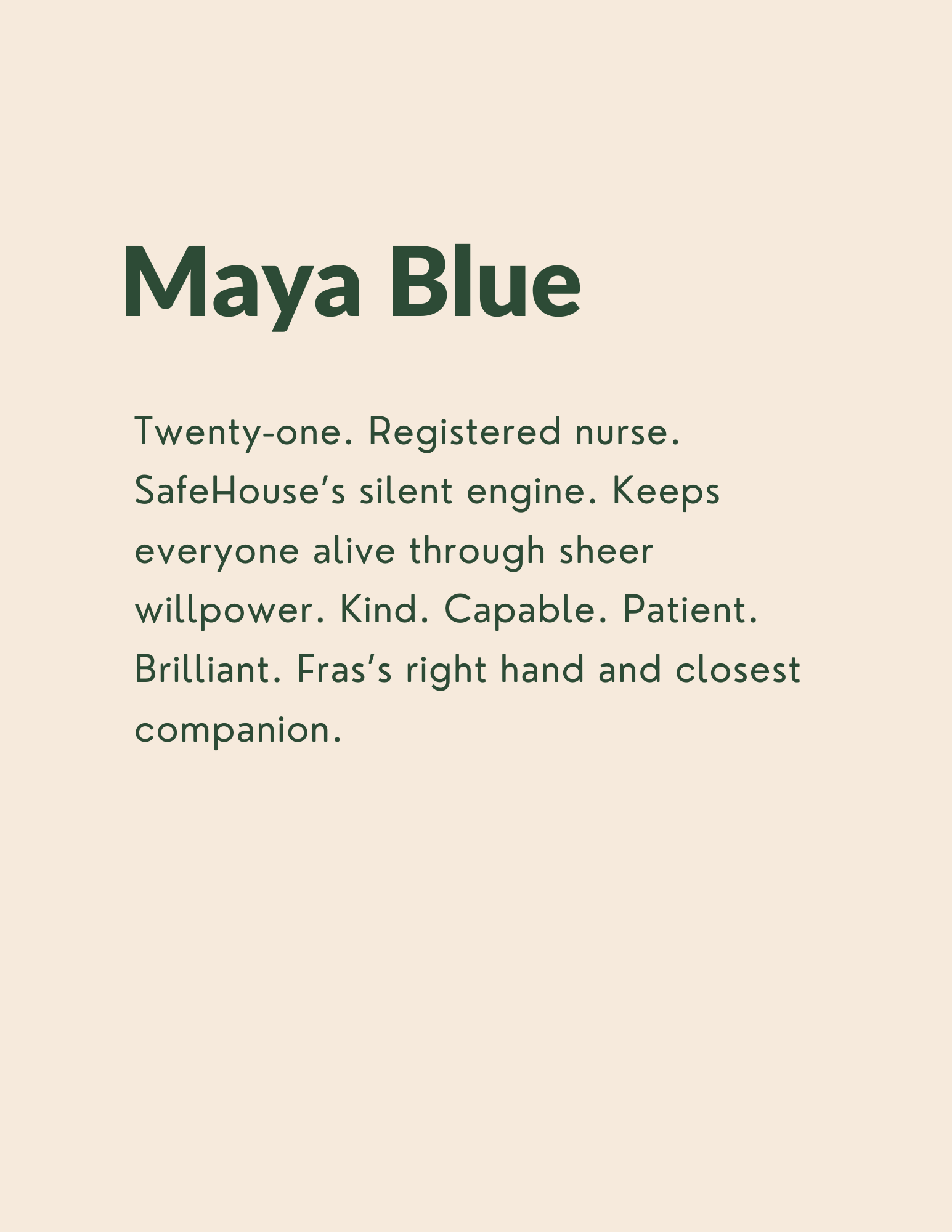 Maya Blue: Twenty-one. Registered nurse. SafeHouse’s silent engine. Keeps everyone alive through sheer willpower. Kind. Capable. Patient. Brilliant. Fras’s right hand and closest companion.