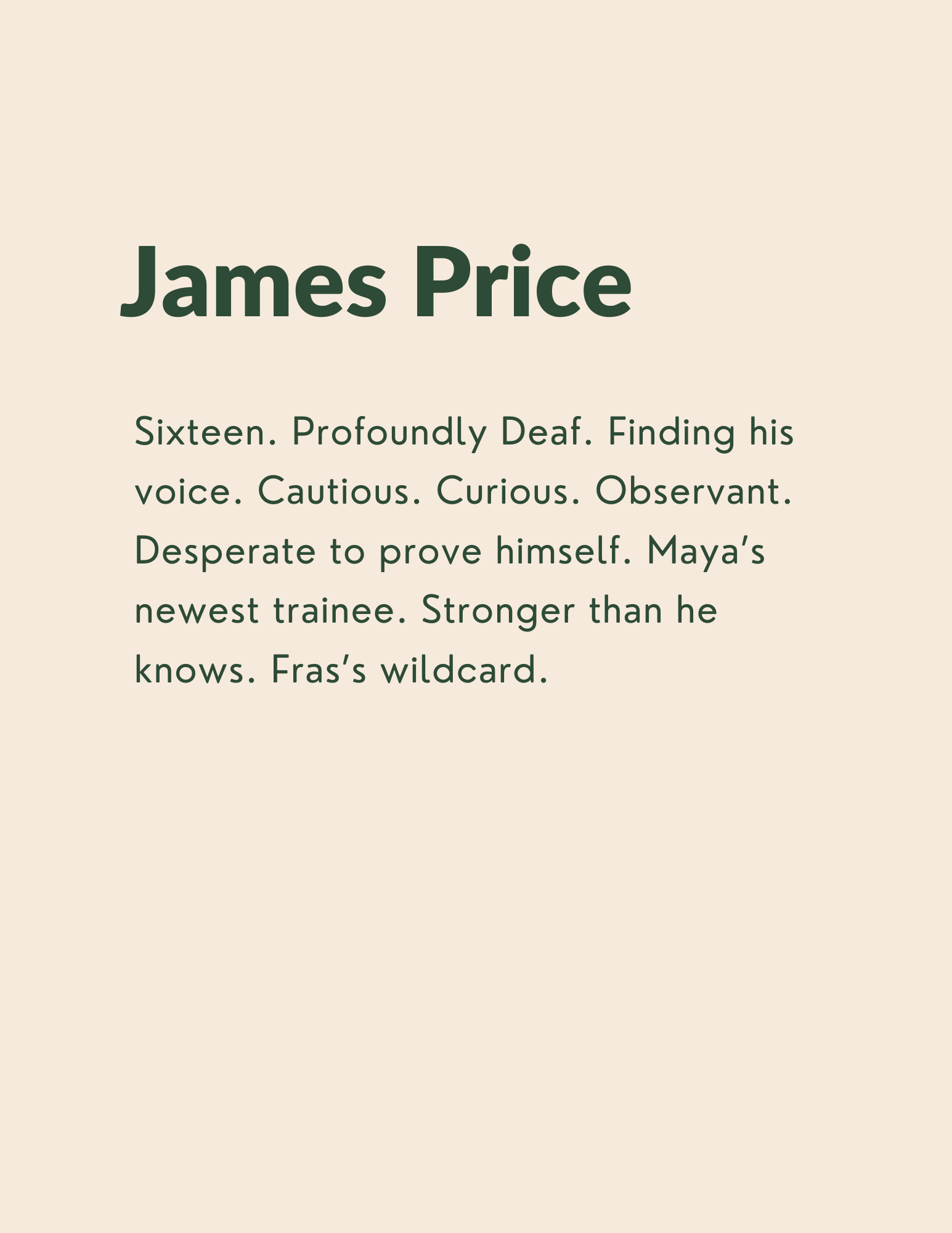 James Price: Sixteen. Profoundly Deaf. Finding his voice. Cautious. Curious. Observant. Desperate to prove himself. Maya’s newest trainee. Stronger than he knows. Fras’s wildcard.