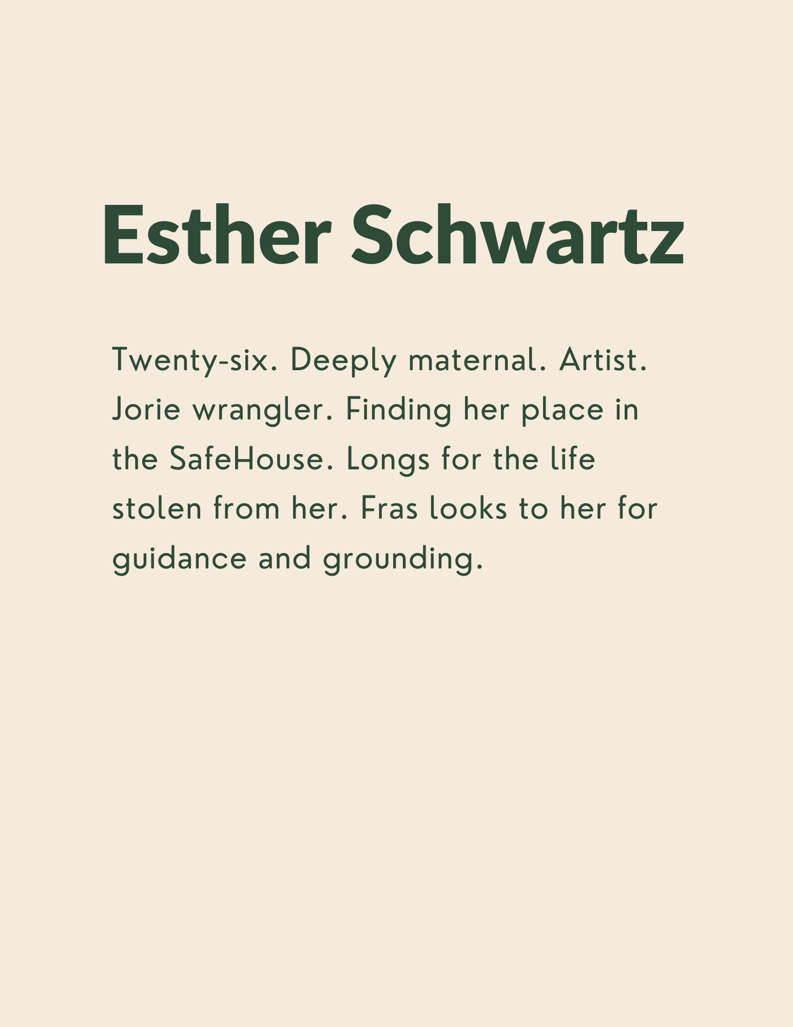 Esther Schwartz: Twenty-six. Deeply maternal. Artist. Jorie wrangler. Finding her place in the SafeHouse. Longs for the life stolen from her. Fras looks to her for guidance and grounding.