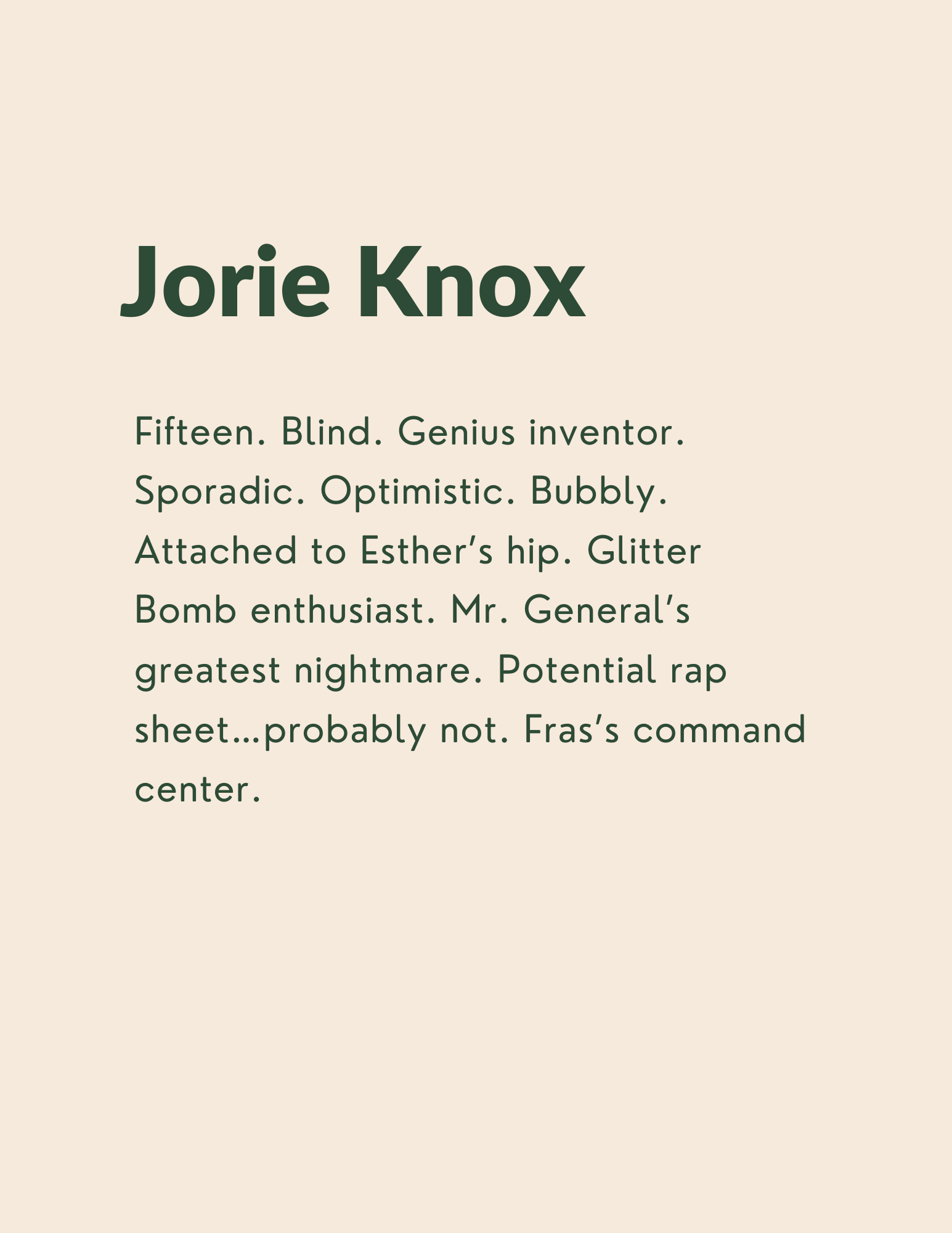 Jorie Knox: Fifteen. Blind. Genius inventor. Sporadic. Optimistic. Bubbly. Attached to Esther’s hip. Glitter Bomb enthusiast. Mr. General’s greatest nightmare. Potential rap sheet…probably not. Fras’s command center.