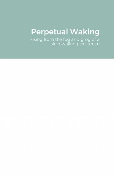 Book cover titled 'Perpetual Waking' with the subtitle 'Rising from the fog and grog of a sleepwalking existence'.