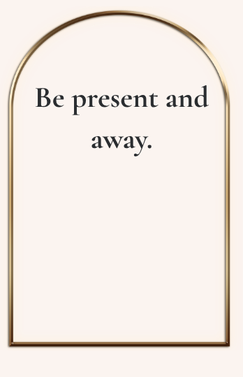 Be present and away.